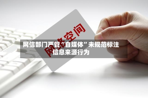 网信部门严管“自媒体”未规范标注信息来源行为-第3张图片