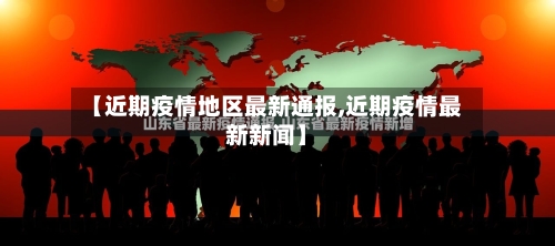 【近期疫情地区最新通报,近期疫情最新新闻】
