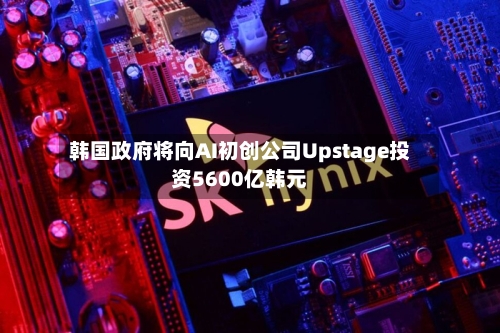 韩国政府将向AI初创公司Upstage投资5600亿韩元-第2张图片