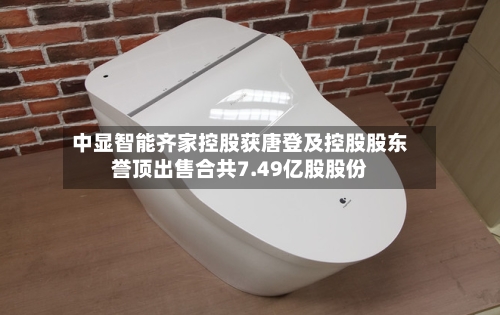 中显智能齐家控股获唐登及控股股东誉顶出售合共7.49亿股股份-第2张图片