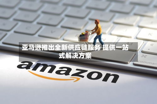 亚马逊推出全新供应链服务 提供一站式解决方案-第2张图片