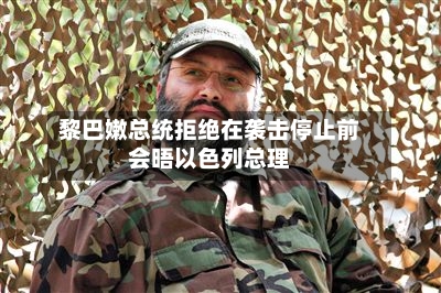 黎巴嫩总统拒绝在袭击停止前会晤以色列总理-第2张图片