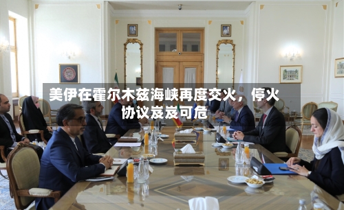 美伊在霍尔木兹海峡再度交火，停火协议岌岌可危