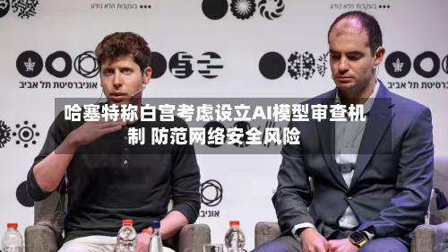 哈塞特称白宫考虑设立AI模型审查机制 防范网络安全风险