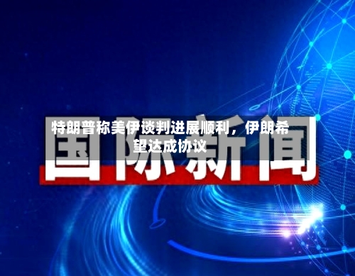 特朗普称美伊谈判进展顺利，伊朗希望达成协议-第3张图片