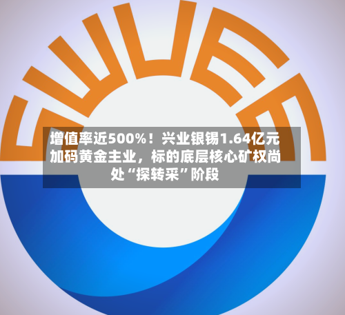 增值率近500%！兴业银锡1.64亿元加码黄金主业，标的底层核心矿权尚处“探转采	”阶段-第3张图片