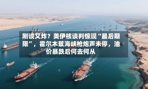 刚谈又炸？美伊核谈判惊现“最后期限	”，霍尔木兹海峡枪炮声未停，油价暴跌后何去何从-第2张图片