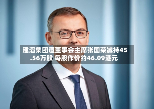 建滔集团遭董事会主席张国荣减持45.56万股 每股作价约46.09港元