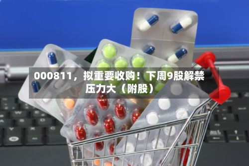 000811，拟重要收购！下周9股解禁压力大（附股）-第2张图片