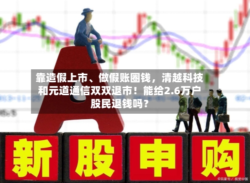 靠造假上市、做假账圈钱，清越科技和元道通信双双退市！能给2.6万户股民退钱吗？-第2张图片