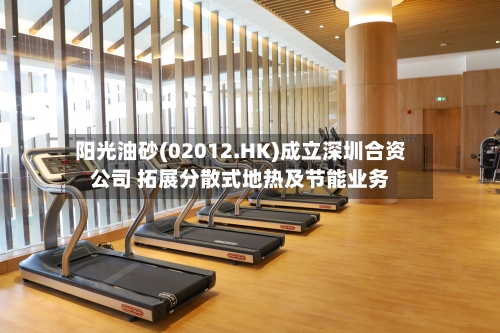 阳光油砂(02012.HK)成立深圳合资公司 拓展分散式地热及节能业务-第2张图片