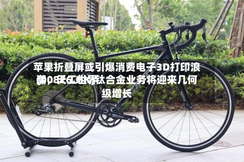 苹果折叠屏或引爆消费电子3D打印浪潮	，天工世界(00826.HK)钛合金业务将迎来几何级增长-第2张图片