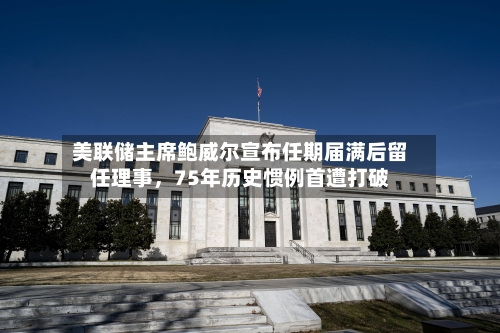 美联储主席鲍威尔宣布任期届满后留任理事，75年历史惯例首遭打破-第2张图片