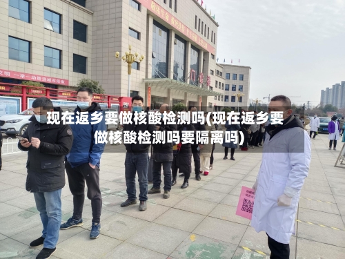 现在返乡要做核酸检测吗(现在返乡要做核酸检测吗要隔离吗)