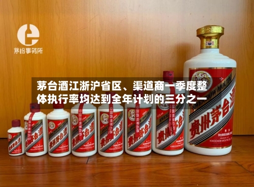 茅台酒江浙沪省区、渠道商一季度整体执行率均达到全年计划的三分之一