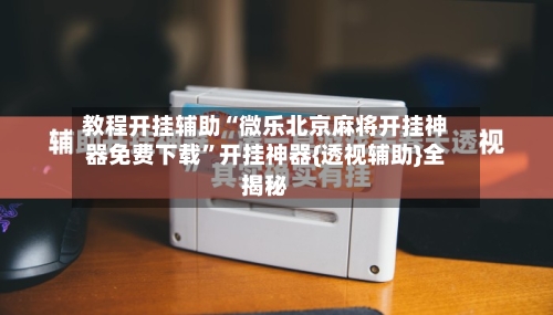 教程开挂辅助“微乐北京麻将开挂神器免费下载”开挂神器{透视辅助}全揭秘