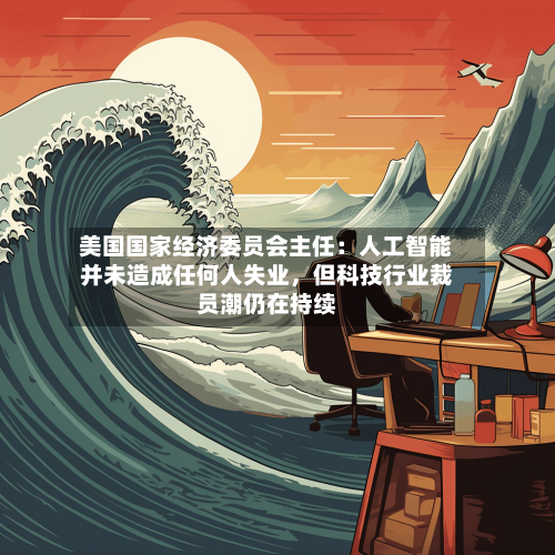 美国国家经济委员会主任:人工智能并未造成任何人失业,但科技行业裁员潮仍在持续