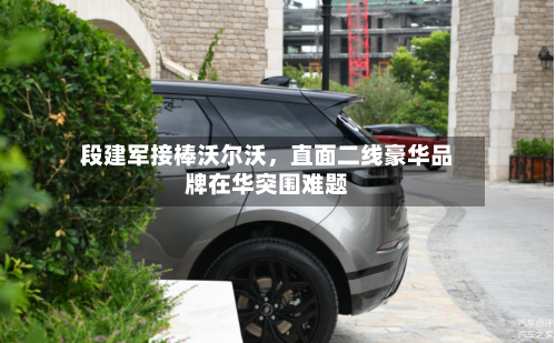 段建军接棒沃尔沃，直面二线豪华品牌在华突围难题