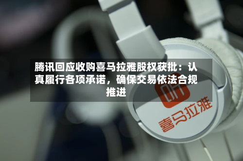 腾讯回应收购喜马拉雅股权获批：认真履行各项承诺	，确保交易依法合规推进-第3张图片