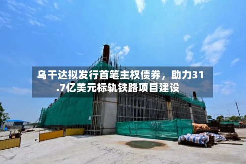 乌干达拟发行首笔主权债券，助力31.7亿美元标轨铁路项目建设-第2张图片