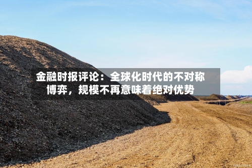金融时报评论:全球化时代的不对称博弈,规模不再意味着绝对优势