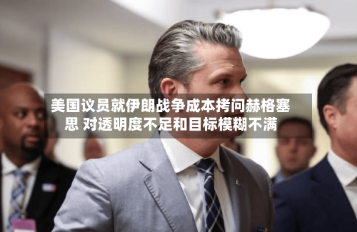 美国议员就伊朗战争成本拷问赫格塞思 对透明度不足和目标模糊不满-第2张图片