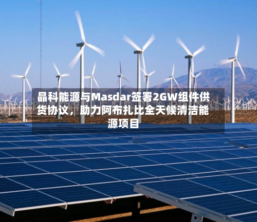 晶科能源与Masdar签署2GW组件供货协议，助力阿布扎比全天候清洁能源项目-第3张图片