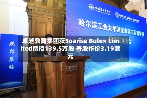 卓越教育集团获Soarise Bulex Limited增持139.5万股 每股作价3.19港元-第2张图片