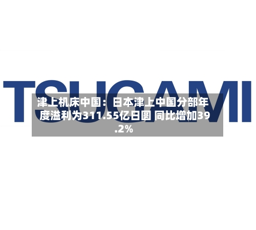 津上机床中国:日本津上中国分部年度溢利为311.55亿日圆 同比增加39.2%-第2张图片