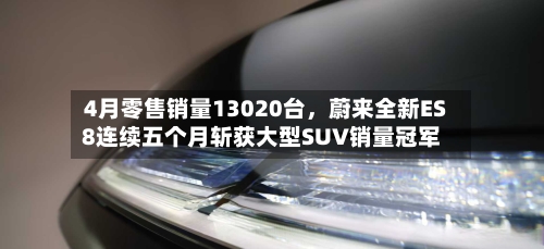 4月零售销量13020台，蔚来全新ES8连续五个月斩获大型SUV销量冠军-第2张图片