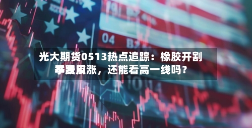 光大期货0513热点追踪：橡胶开割季费用不跌反涨，还能看高一线吗？