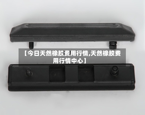 【今日天然橡胶费用行情,天然橡胶费用行情中心】