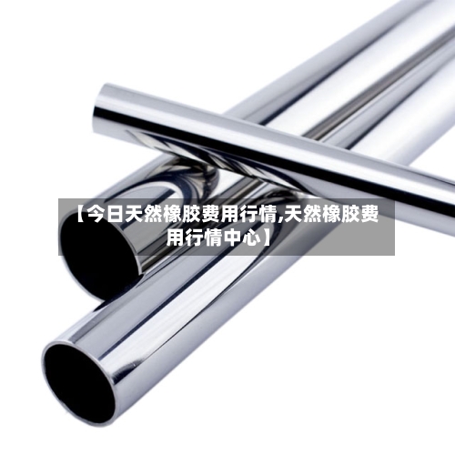 【今日天然橡胶费用行情,天然橡胶费用行情中心】-第2张图片