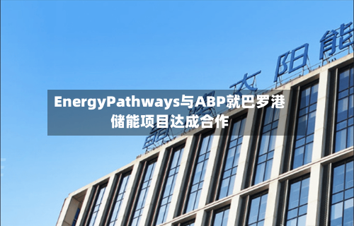 EnergyPathways与ABP就巴罗港储能项目达成合作