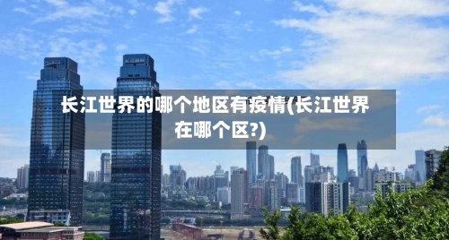 长江世界的哪个地区有疫情(长江世界在哪个区?)-第2张图片