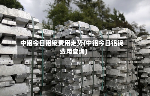 中铝今日铝锭费用走势(中铝今日铝锭费用查询)