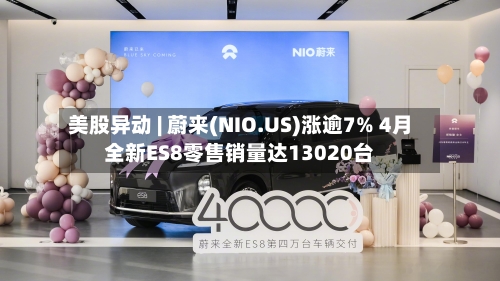 美股异动 | 蔚来(NIO.US)涨逾7% 4月全新ES8零售销量达13020台-第2张图片