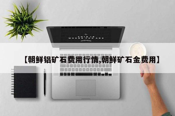 【朝鲜铝矿石费用行情,朝鲜矿石金费用】