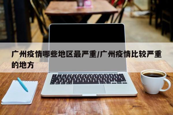 广州疫情哪些地区最严重/广州疫情比较严重的地方