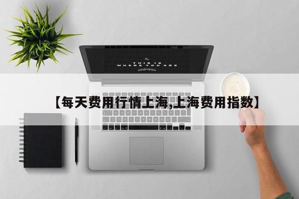 【每天费用行情上海,上海费用指数】
