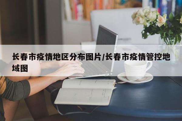 长春市疫情地区分布图片/长春市疫情管控地域图