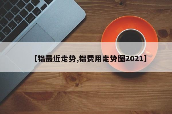 【铝最近走势,铝费用走势图2021】