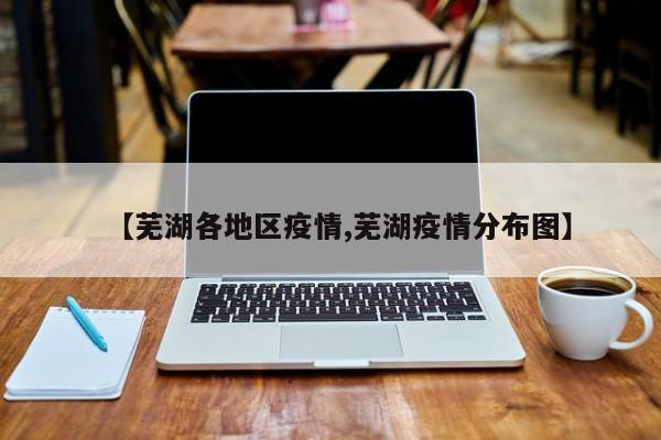 【芜湖各地区疫情,芜湖疫情分布图】