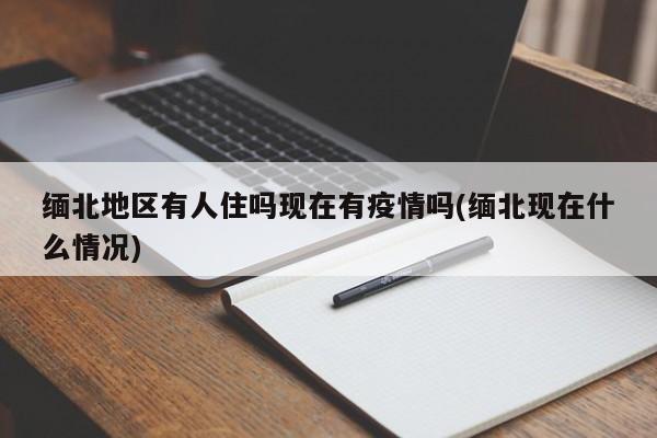 缅北地区有人住吗现在有疫情吗(缅北现在什么情况)