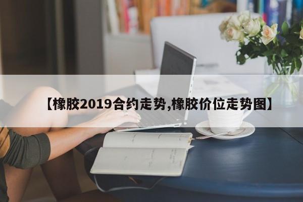 【橡胶2019合约走势,橡胶价位走势图】