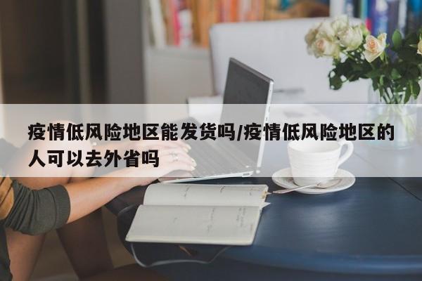疫情低风险地区能发货吗/疫情低风险地区的人可以去外省吗
