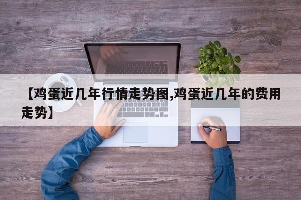 【鸡蛋近几年行情走势图,鸡蛋近几年的费用走势】