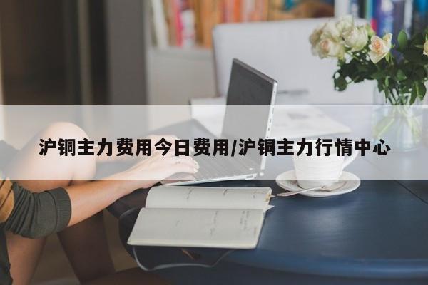 沪铜主力费用今日费用/沪铜主力行情中心