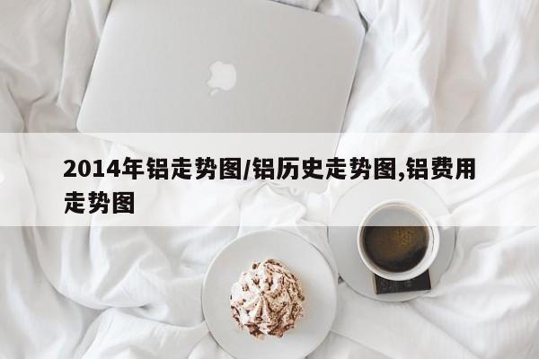 2014年铝走势图/铝历史走势图,铝费用走势图