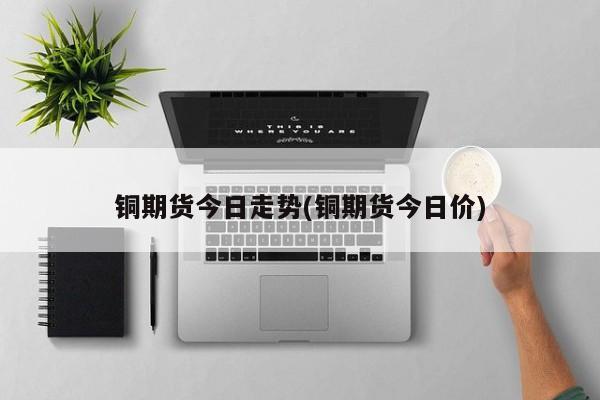 铜期货今日走势(铜期货今日价)
